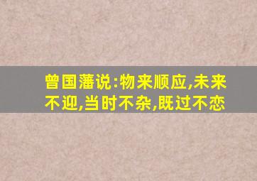 曾国藩说:物来顺应,未来不迎,当时不杂,既过不恋