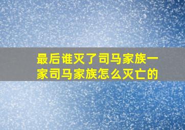 最后谁灭了司马家族一家司马家族怎么灭亡的