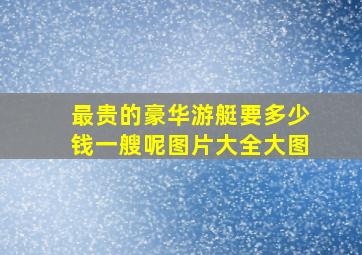 最贵的豪华游艇要多少钱一艘呢图片大全大图