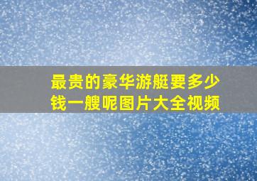 最贵的豪华游艇要多少钱一艘呢图片大全视频