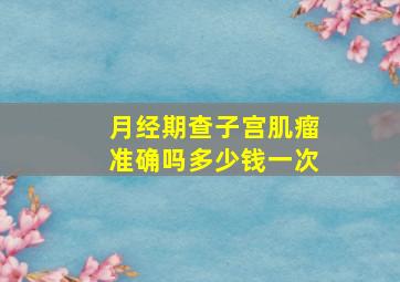 月经期查子宫肌瘤准确吗多少钱一次