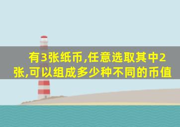 有3张纸币,任意选取其中2张,可以组成多少种不同的币值