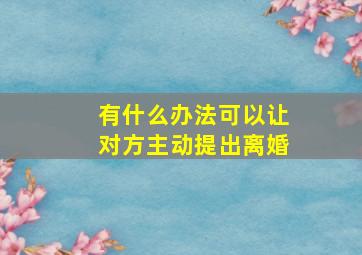 有什么办法可以让对方主动提出离婚