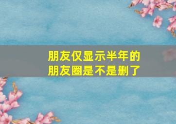 朋友仅显示半年的朋友圈是不是删了