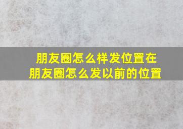 朋友圈怎么样发位置在朋友圈怎么发以前的位置