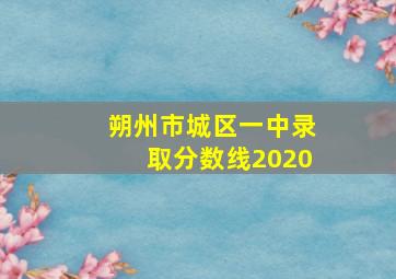 朔州市城区一中录取分数线2020