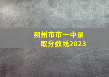 朔州市市一中录取分数线2023