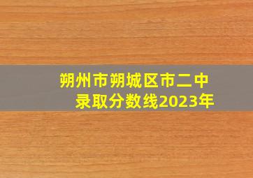 朔州市朔城区市二中录取分数线2023年