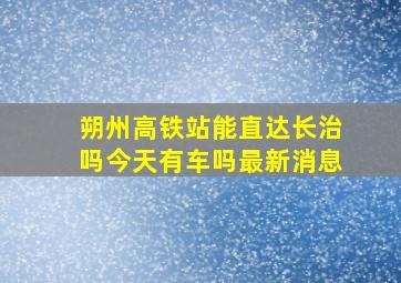 朔州高铁站能直达长治吗今天有车吗最新消息