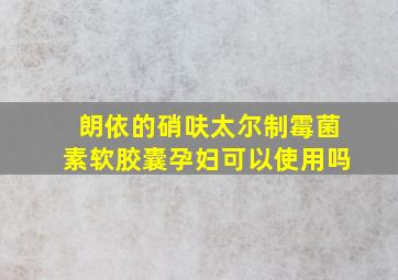 朗依的硝呋太尔制霉菌素软胶囊孕妇可以使用吗