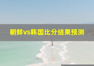 朝鲜vs韩国比分结果预测