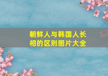 朝鲜人与韩国人长相的区别图片大全