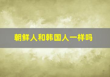 朝鲜人和韩国人一样吗