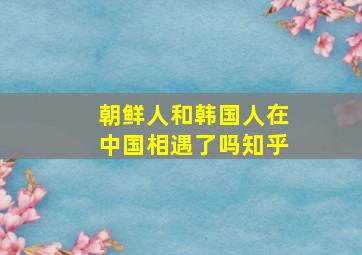 朝鲜人和韩国人在中国相遇了吗知乎