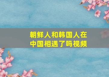 朝鲜人和韩国人在中国相遇了吗视频