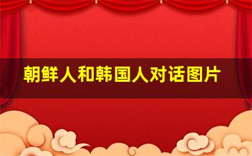 朝鲜人和韩国人对话图片