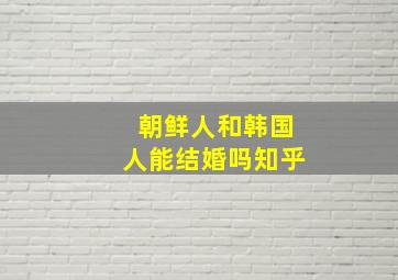 朝鲜人和韩国人能结婚吗知乎