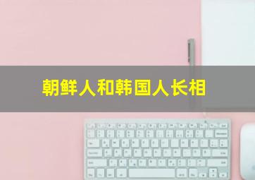 朝鲜人和韩国人长相