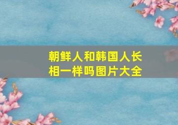 朝鲜人和韩国人长相一样吗图片大全