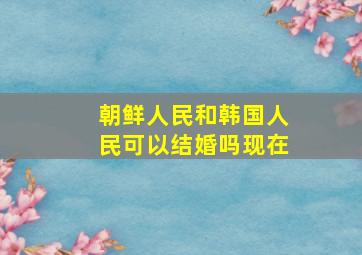 朝鲜人民和韩国人民可以结婚吗现在