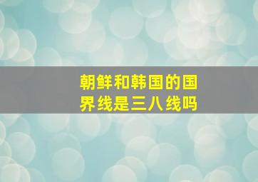 朝鲜和韩国的国界线是三八线吗