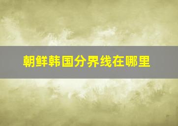 朝鲜韩国分界线在哪里