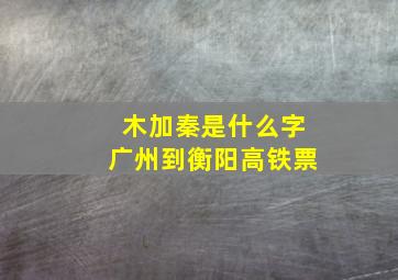 木加秦是什么字广州到衡阳高铁票