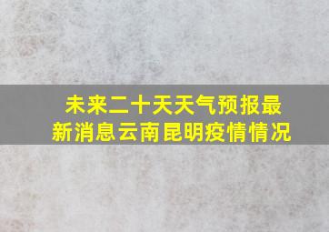 未来二十天天气预报最新消息云南昆明疫情情况