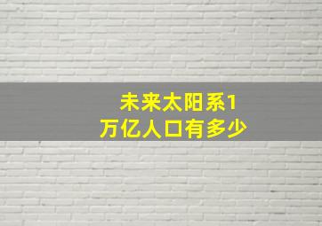 未来太阳系1万亿人口有多少