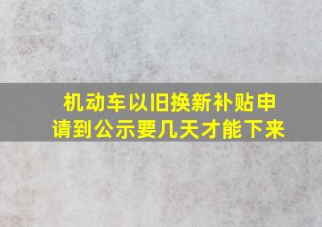 机动车以旧换新补贴申请到公示要几天才能下来