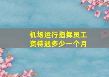 机场运行指挥员工资待遇多少一个月