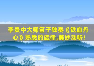 李贵中大师笛子独奏《铁血丹心》熟悉的旋律,美妙动听!