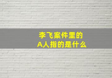 李飞案件里的A人指的是什么