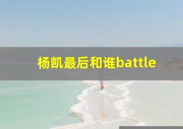 杨凯最后和谁battle