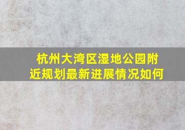 杭州大湾区湿地公园附近规划最新进展情况如何