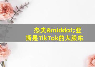 杰夫·亚斯是TikTok的大股东