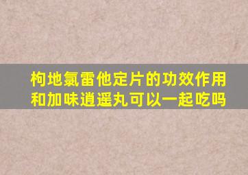 枸地氯雷他定片的功效作用和加味逍遥丸可以一起吃吗