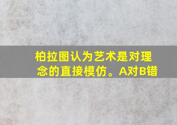 柏拉图认为艺术是对理念的直接模仿。A对B错