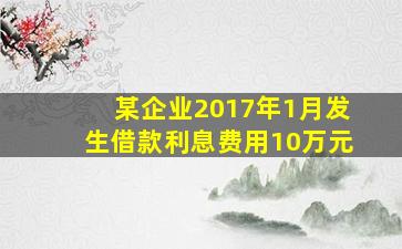 某企业2017年1月发生借款利息费用10万元