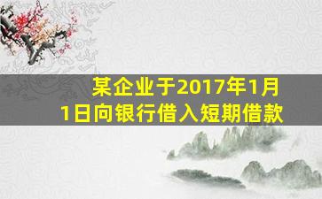 某企业于2017年1月1日向银行借入短期借款