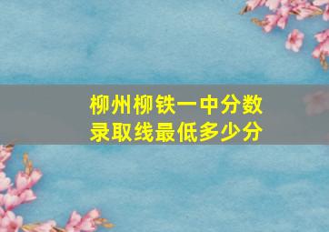 柳州柳铁一中分数录取线最低多少分