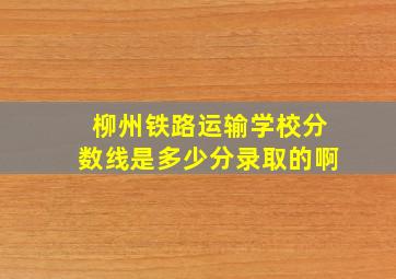 柳州铁路运输学校分数线是多少分录取的啊