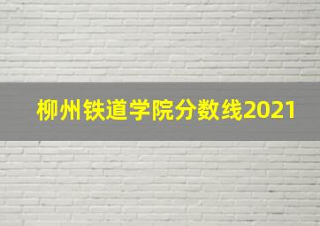 柳州铁道学院分数线2021