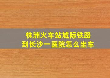 株洲火车站城际铁路到长沙一医院怎么坐车