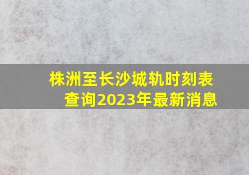 株洲至长沙城轨时刻表查询2023年最新消息