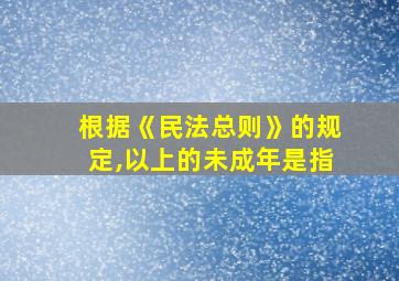 根据《民法总则》的规定,以上的未成年是指