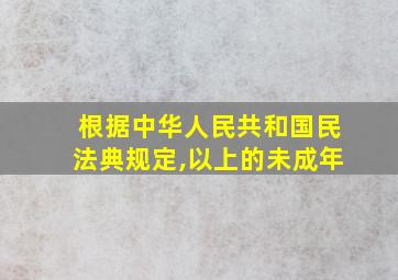 根据中华人民共和国民法典规定,以上的未成年