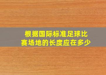 根据国际标准足球比赛场地的长度应在多少