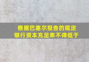 根据巴塞尔报告的规定银行资本充足率不得低于