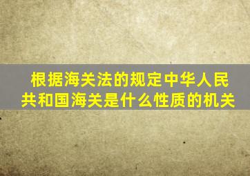 根据海关法的规定中华人民共和国海关是什么性质的机关